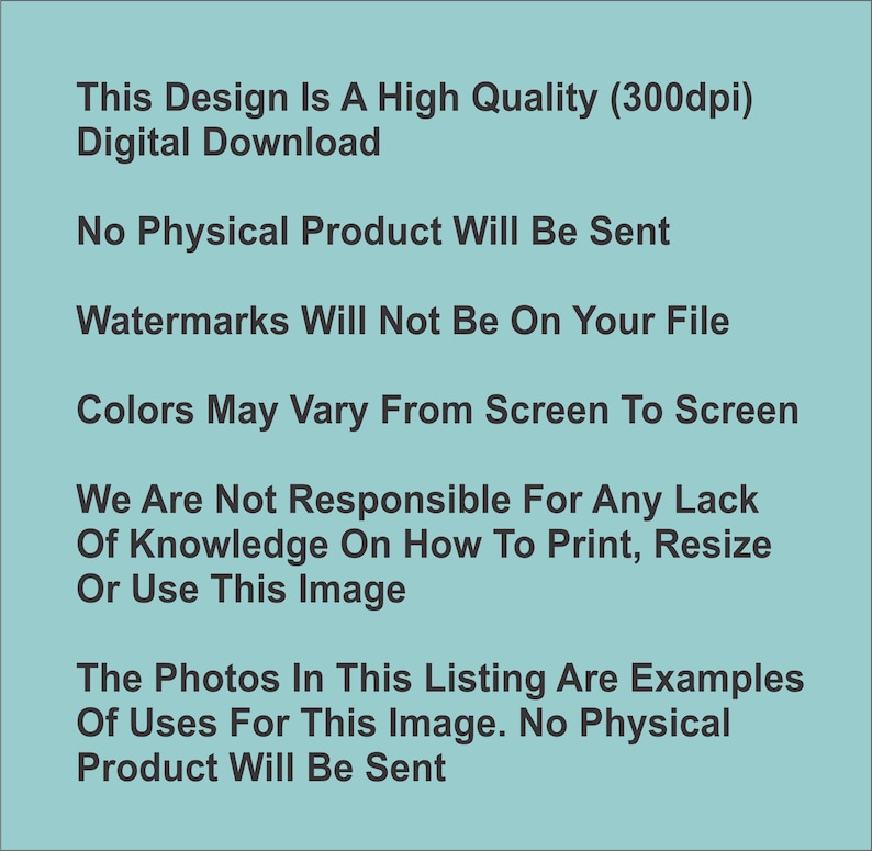 May include: Text on a light blue background that reads: This Design Is A High Quality (300dpi) Digital Download. No Physical Product Will Be Sent. Watermarks Will Not Be On Your File. Colors May Vary From Screen To Screen. We Are Not Responsible For Any Lack Of Knowledge On How To Print, Resize Or Use This Image. The Photos In This Listing Are Examples Of Uses For This Image. No Physical Product Will Be Sent.