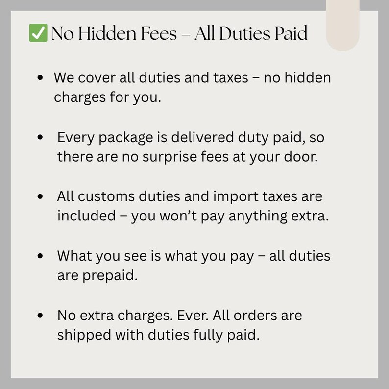 May include: A light gray graphic with the text "No Hidden Fees - All Duties Paid." Bullet points detail that all duties and taxes are covered, with no extra charges, and all orders are shipped with duties fully paid.