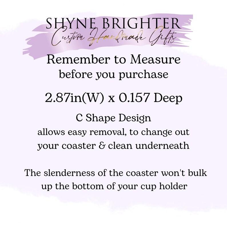 May include: Image with text: SHYNE BRIGHTER, Custom Handmade Gifts. Remember to Measure before you purchase. 2.87in(W) x 0.157 Deep. C Shape Design allows easy removal. The coaster won't bulk up the bottom of your cup holder.