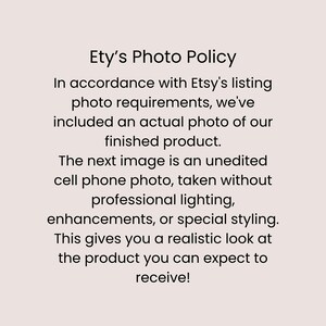 May include: A light pink informational graphic with black text that reads: Ety's Photo Policy. In accordance with Etsy's listing photo requirements, we've included an actual photo of our finished product. The next image is an unedited mobile phone photo, taken without professional lighting, enhancements, or special styling. This gives you a realistic look at the product you can expect to receive!