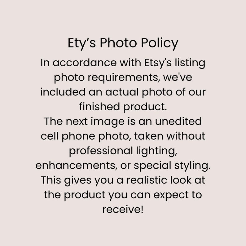 May include: A light pink informational graphic with black text that reads: Ety's Photo Policy. In accordance with Etsy's listing photo requirements, we've included an actual photo of our finished product. The next image is an unedited mobile phone photo, taken without professional lighting, enhancements, or special styling. This gives you a realistic look at the product you can expect to receive!