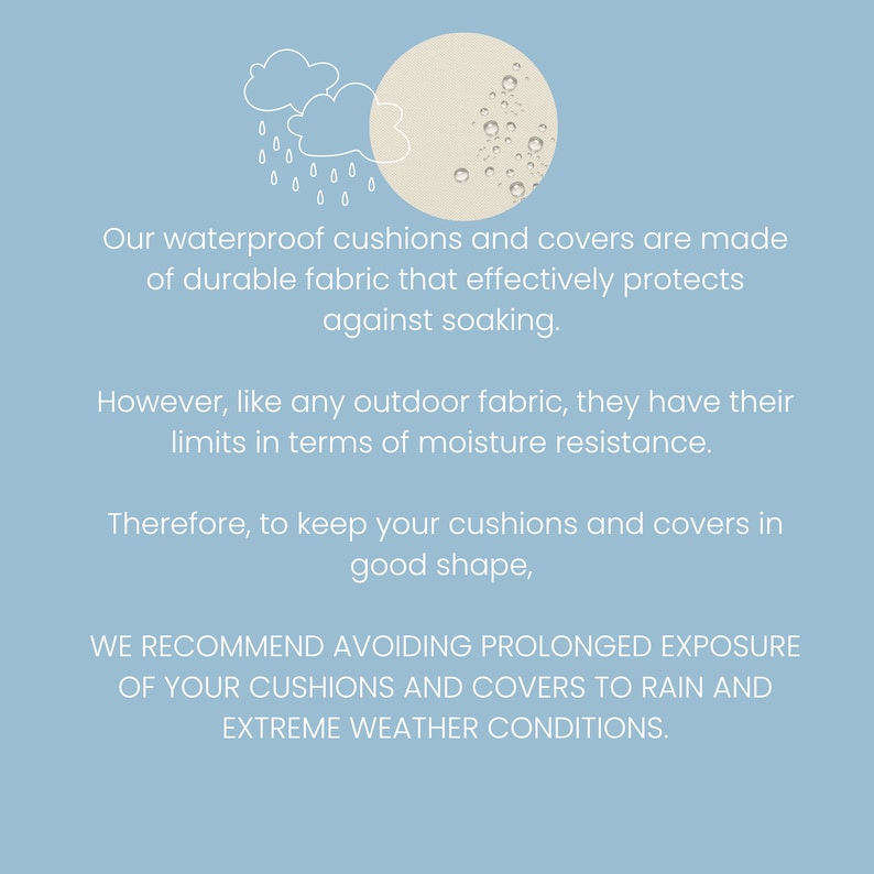 May include: Illustration of a cloud with raindrops and a circle with water droplets, representing waterproof cushions and covers. Text reads: "Our waterproof cushions and covers are made of durable fabric that effectively protects against soaking. However, like any outdoor fabric, they have their limits in terms of moisture resistance. Therefore, to keep your cushions and covers in good shape, WE RECOMMEND AVOIDING PROLONGED EXPOSURE OF YOUR CUSHIONS AND COVERS TO RAIN AND EXTREME WEATHER CONDITIONS."