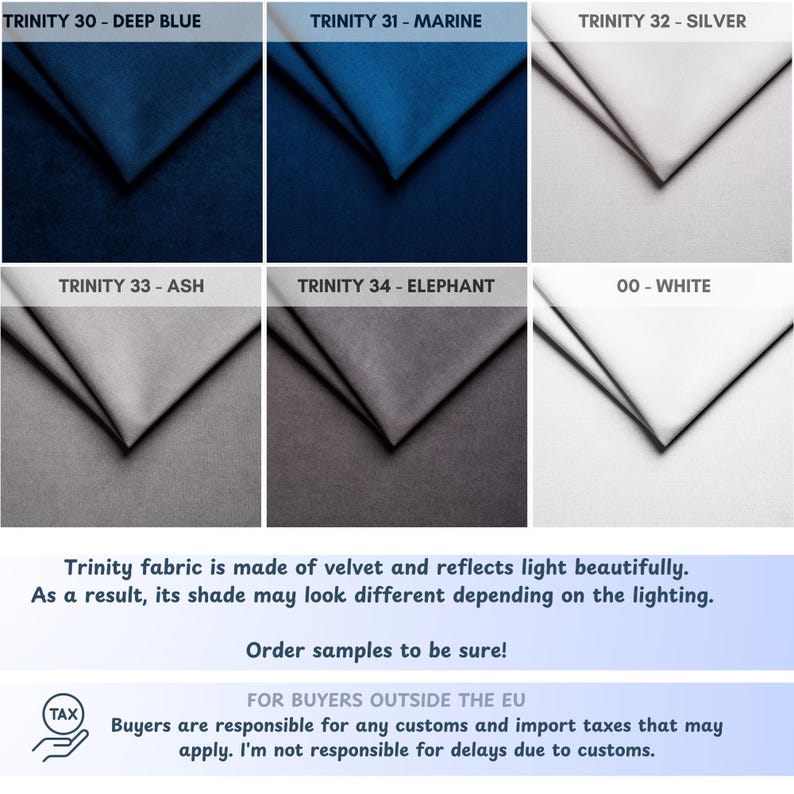 May include: Six fabric swatches in different colours, including deep blue, marine, silver, ash, elephant, and white. The fabric is velvet and reflects light beautifully. The text "Trinity fabric is made of velvet and reflects light beautifully. As a result, its shade may look different depending on the lighting. Order samples to be sure!" is below the swatches. The text "FOR BUYERS OUTSIDE THE EU Buyers are responsible for any customs and import taxes that may apply. I'm not responsible for delays due to customs." is below the first text.