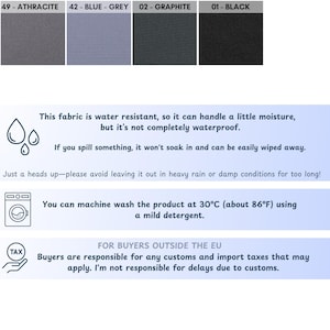 May include: A close-up of a fabric swatch in four different colors: black, gray, blue-gray, and charcoal. The fabric is water resistant and machine washable at 30&deg;C (86&deg;F). The text on the image reads: "This fabric is water resistant, so it can handle a little moisture, but it's not completely waterproof. If you spill something, it won't soak in and can be easily wiped away. Just a heads up-please avoid leaving it out in heavy rain or damp conditions for too long! You can machine wash the product at 30&deg;C (about 86&deg;F) using a mild detergent. FOR BUYERS OUTSIDE THE EU Buyers are responsible for any customs and import taxes that may apply. I'm not responsible for delays due to customs."