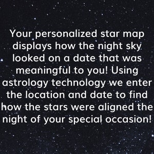 May include: A black and white image of a starry night sky with white text that reads: "Your personalized star map displays how the night sky looked on a date that was meaningful to you! Using astrology technology we enter the location and date to find how the stars were aligned the night of your special occasion!"