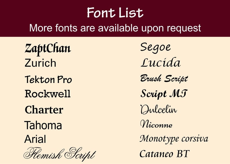 May include: A list of fonts, including ZaptChan, Segoe, Zurich, Lucida, Tekton Pro, Brush Script, Rockwell, Script MT, Charter, Dulcelin, Tahoma, Niconne, Arial, Monotype corsiva, Flemish Script, and Cataneo BT. The text "Font List" is at the top of the image, and the text "More fonts are available upon request" is below the list of fonts.