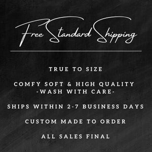 May include: Black and white text on a black background. The text reads "Free Standard Shipping", "True to Size", "Comfy Soft & High Quality -Wash With Care-", "Ships Within 2-7 Business Days", "Custom Made to Order", and "All Sales Final".