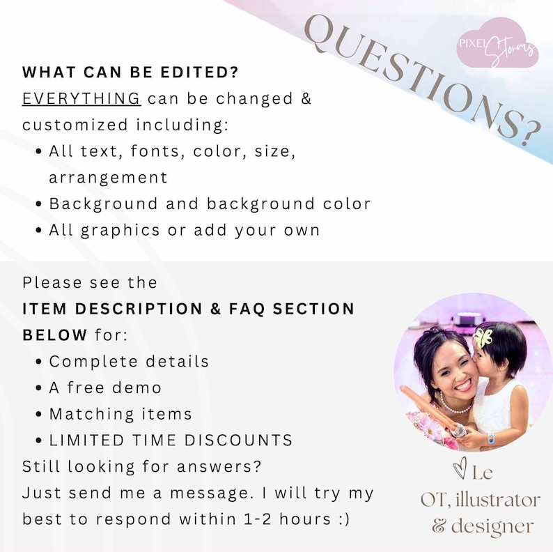 May include: A text overlay on a pink and white background with the text "WHAT CAN BE EDITED? EVERYTHING can be changed & customized including: &bull; All text, fonts, color, size, arrangement &bull; Background and background color &bull; All graphics or add your own Please see the ITEM DESCRIPTION & FAQ SECTION BELOW for: &bull; Complete details &bull; A free demo &bull; Matching items &bull; LIMITED TIME DISCOUNTS Still looking for answers? Just send me a message. I will try my best to respond within 1-2 hours :)" and a photo of a woman and a young girl. The text "QUESTIONS?" is in a large font and is angled diagonally across the top of the image. The text "PIXEL Story" is in a smaller font and is in a cloud shape.
