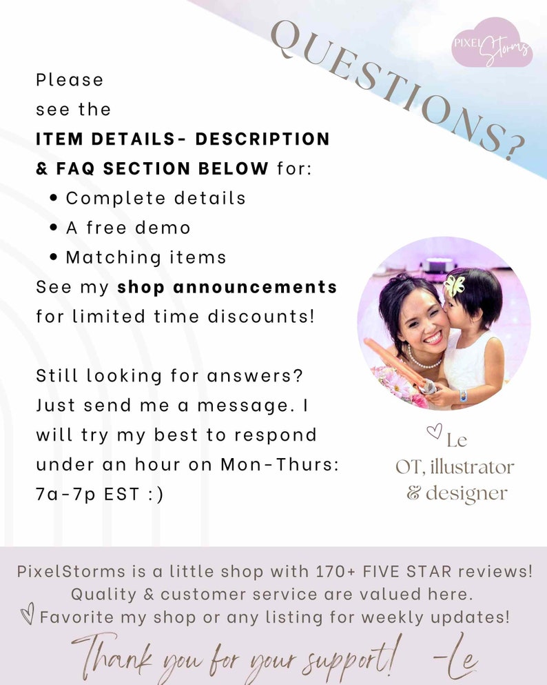 May include: A pink and purple background with the text "QUESTIONS?" in white. The text "Please see the ITEM DETAILS - DESCRIPTION & FAQ SECTION BELOW for:" is in black. The text "Complete details, A free demo, Matching items" is in black with bullet points. The text "See my shop announcements for limited time discounts!" is in black. The text "Still looking for answers? Just send me a message. I will try my best to respond under an hour on Mon-Thurs: 7a-7p EST :)" is in black. The text "PixelStorms is a little shop with 170+ FIVE STAR reviews! Quality & customer service are valued here.  Favorite my shop or any listing for weekly updates! Thank you for your support! -Le" is in black. A photo of a woman and a young girl is in the upper right corner of the image. The woman is wearing a white dress and the girl is wearing a white dress with a pink flower in her hair. The woman is kissing the girl on the cheek. The text "Le OT, illustrator & designer" is in black.