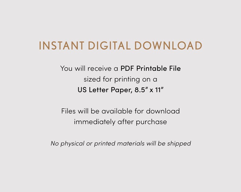 May include: Text on a white background that reads "INSTANT DIGITAL DOWNLOAD" and explains that you will receive a PDF printable file sized for printing on US Letter paper, 8.5 inches by 11 inches. The text also states that files will be available for download immediately after purchase and that no physical or printed materials will be shipped.