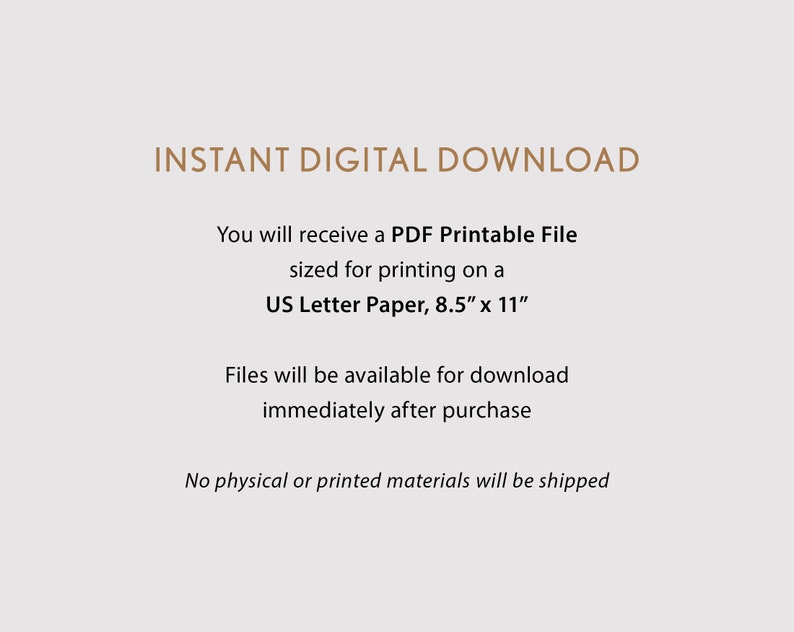 May include: Text on a white background that reads "INSTANT DIGITAL DOWNLOAD".  You will receive a PDF Printable File sized for printing on a US Letter Paper, 8.5" x 11". Files will be available for download immediately after purchase. No physical or printed materials will be shipped.