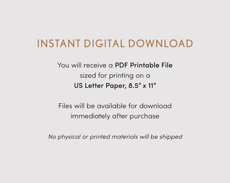May include: Text on a white background that reads "INSTANT DIGITAL DOWNLOAD" and explains that you will receive a PDF printable file sized for printing on US Letter paper, 8.5 inches by 11 inches. The text also states that files will be available for download immediately after purchase and that no physical or printed materials will be shipped.