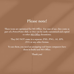 May include: Text on a brown background with the heading "Please note!"  These icons are optimized for MS Office. For ease of use, they come as part of a PowerPoint slide, so they can be easily customized and copied to other MS Office documents. They DO NOT come in a separate .PSD, PNG, .AI, .EPS, .SVG or any other format. To use them, you need an unzipping tool (most computers have them in-built) and MS Office. Thank you!