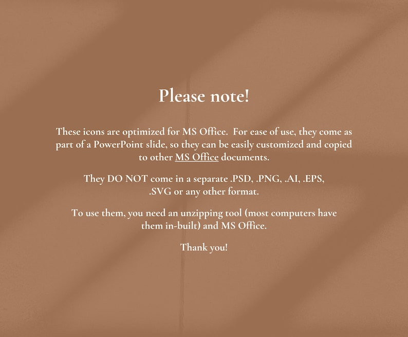 May include: Text on a brown background with the heading "Please note!"  These icons are optimized for MS Office. For ease of use, they come as part of a PowerPoint slide, so they can be easily customized and copied to other MS Office documents. They DO NOT come in a separate .PSD, PNG, .AI, .EPS, .SVG or any other format. To use them, you need an unzipping tool (most computers have them in-built) and MS Office. Thank you!