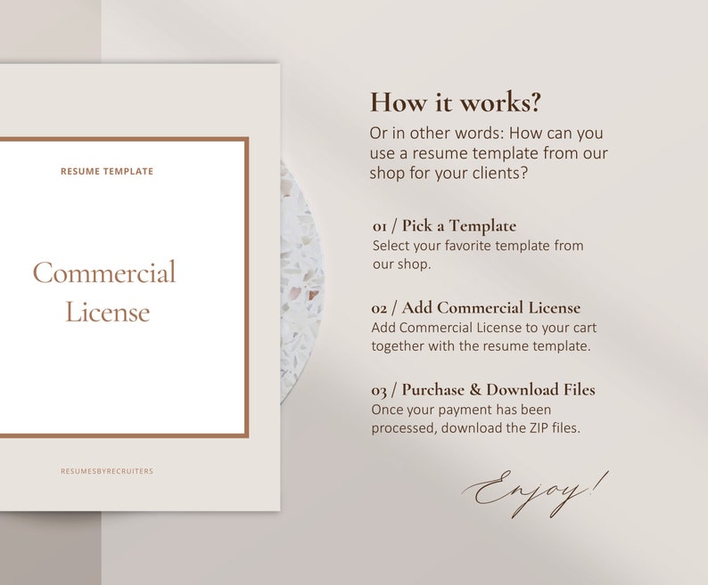May include: A beige and brown graphic with the text "RESUME TEMPLATE" and "Commercial License" in a brown box. The text "How it works?" is in brown text. The text "Or in other words: How can you use a resume template from our shop for your clients?" is in brown text. The text "01 / Pick a Template" is in brown text. The text "Select your favorite template from our shop." is in brown text. The text "02 / Add Commercial License" is in brown text. The text "Add Commercial License to your cart together with the resume template." is in brown text. The text "03 / Purchase & Download Files" is in brown text. The text "Once your payment has been processed, download the ZIP files." is in brown text. The text "Enjoy!" is in brown text.