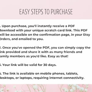 May include: A pink background with white flowers and a white box with black text outlining the easy steps to purchase a digital product. The text reads: "EASY STEPS TO PURCHASE"  "1. Upon purchase, you'll instantly receive a PDF download with your unique scratch card link. This PDF will be accessible on the confirmation page, in your Etsy Orders, and emailed to you." "2. Once you've opened the PDF, you can simply copy the link provided and share it with as many friends and family members as you'd like. Easy as that!" "3. Your link will be valid for 30 days." "4. The link is available on mobile phones, tablets, desktops, or laptops, requiring internet connectivity."