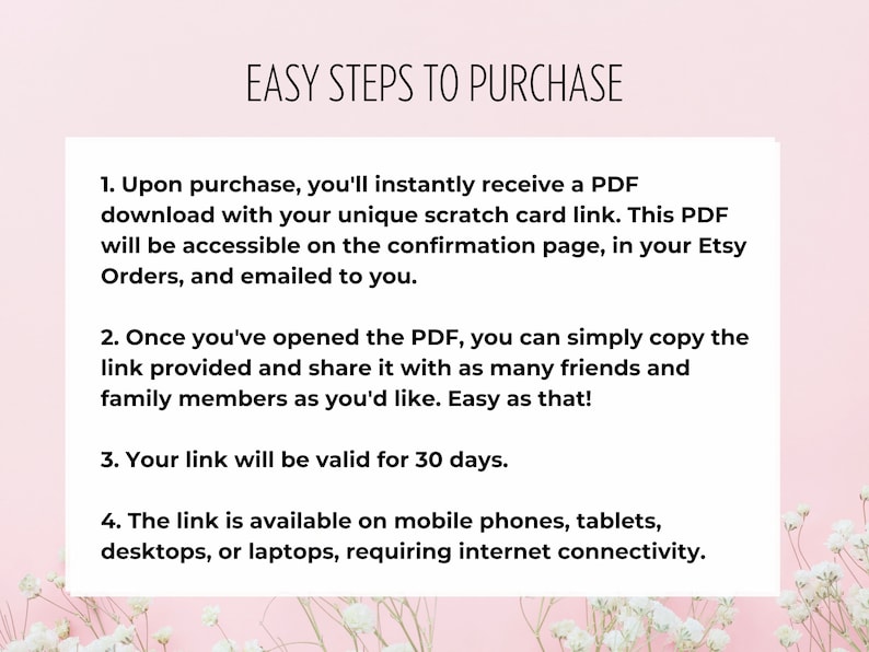 May include: A pink background with white flowers and a white box with black text outlining the easy steps to purchase a digital product. The text reads: "EASY STEPS TO PURCHASE"  "1. Upon purchase, you'll instantly receive a PDF download with your unique scratch card link. This PDF will be accessible on the confirmation page, in your Etsy Orders, and emailed to you." "2. Once you've opened the PDF, you can simply copy the link provided and share it with as many friends and family members as you'd like. Easy as that!" "3. Your link will be valid for 30 days." "4. The link is available on mobile phones, tablets, desktops, or laptops, requiring internet connectivity."