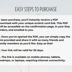 K&ouml;nnte beinhalten: Ein wei&szlig;er Hintergrund mit schwarzem Text, der vier einfache Schritte zum Kauf eines digitalen Produkts beschreibt. Der Text lautet: "EASY STEPS TO PURCHASE" 1. Nach dem Kauf erhalten Sie sofort eine PDF-Datei mit Ihrem eindeutigen Rubbelkarten-Link. Dieses PDF ist auf der Best&auml;tigungsseite in Ihren Etsy-Bestellungen zug&auml;nglich und wird Ihnen per E-Mail zugesandt. 2. Sobald Sie das PDF ge&ouml;ffnet haben, k&ouml;nnen Sie den bereitgestellten Link einfach kopieren und mit so vielen Freunden und Familienmitgliedern teilen, wie Sie m&ouml;chten. So einfach ist das! 3. Ihr Link ist 30 Tage lang g&uuml;ltig. 4. Der Link ist auf Mobiltelefonen, Tablets, Desktops oder Laptops verf&uuml;gbar und erfordert eine Internetverbindung.