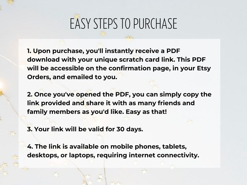 K&ouml;nnte beinhalten: Ein wei&szlig;er Hintergrund mit schwarzem Text, der vier einfache Schritte zum Kauf eines digitalen Produkts beschreibt. Der Text lautet: "EASY STEPS TO PURCHASE" 1. Nach dem Kauf erhalten Sie sofort eine PDF-Datei mit Ihrem eindeutigen Rubbelkarten-Link. Dieses PDF ist auf der Best&auml;tigungsseite in Ihren Etsy-Bestellungen zug&auml;nglich und wird Ihnen per E-Mail zugesandt. 2. Sobald Sie das PDF ge&ouml;ffnet haben, k&ouml;nnen Sie den bereitgestellten Link einfach kopieren und mit so vielen Freunden und Familienmitgliedern teilen, wie Sie m&ouml;chten. So einfach ist das! 3. Ihr Link ist 30 Tage lang g&uuml;ltig. 4. Der Link ist auf Mobiltelefonen, Tablets, Desktops oder Laptops verf&uuml;gbar und erfordert eine Internetverbindung.