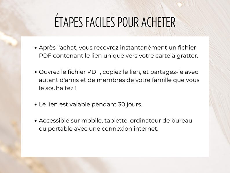 May include: A white background with black text outlining the steps to purchase a product. The text reads: "&Eacute;TAPES FACILES POUR ACHETER" which translates to "Easy Steps to Buy". The text continues with a list of steps: "After purchase, you will instantly receive a PDF file containing the unique link to your scratch card. Open the PDF file, copy the link, and share it with as many friends and family members as you like! The link is valid for 30 days. Accessible on mobile, tablet, computer or laptop with an internet connection."