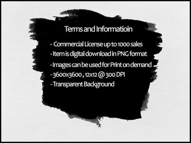 May include: Black and white text on a black background with a white border. The text reads: "Terms and Informatioin - Commercial License up to 1000 sales - Item is digital download in PNG format - Images can be used for Print on demand - 3600x3600, 12x12 @ 300 DPI - Transparent Background"