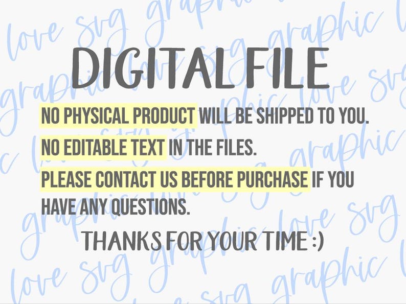 May include: A digital file notice with dark gray text on a light background. The text reads: DIGITAL FILE, NO PHYSICAL PRODUCT WILL BE SHIPPED TO YOU, NO EDITABLE TEXT IN THE FILES, PLEASE CONTACT US BEFORE PURCHASE IF YOU HAVE ANY QUESTIONS, THANKS FOR YOUR TIME :)