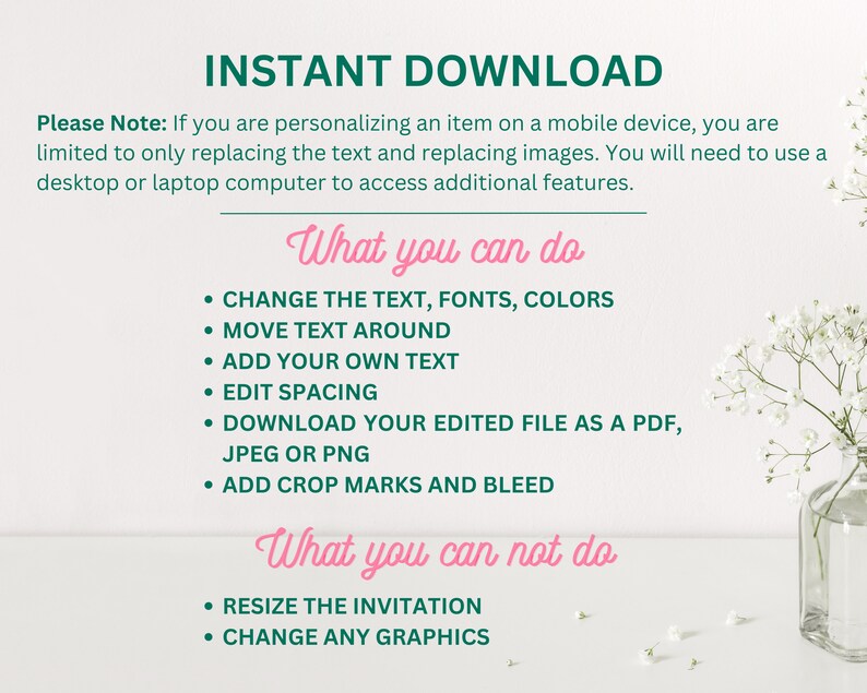 May include: A white background with green text that reads "INSTANT DOWNLOAD".  The text below explains that if you are personalising an item on a mobile device, you are limited to only replacing the text and replacing images.  You will need to use a desktop or laptop computer to access additional features.  The text below that reads "What you can do" and lists the following: Change the text, fonts, colours, move text around, add your own text, edit spacing, download your edited file as a PDF, JPEG or PNG, add crop marks and bleed.  The text below that reads "What you can not do" and lists the following: Resize the invitation, change any graphics.