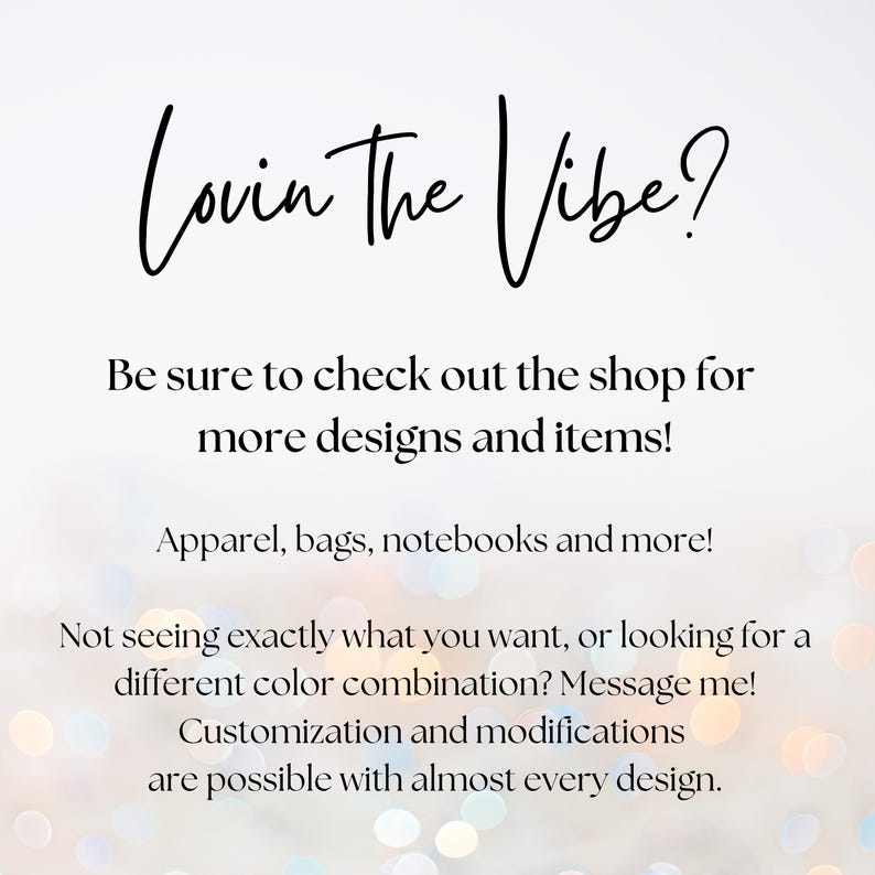 May include: Text graphic with the phrase "Lovin The Vibe?" in black cursive font. The text is on a white background with a blurred, colorful, bokeh effect. The text is followed by a message encouraging customers to check out the shop for more designs and items, including apparel, bags, notebooks, and more. The message also states that customization and modifications are possible with almost every design.