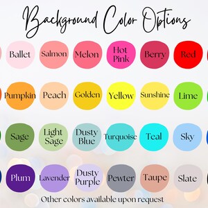 May include: A chart of 36 color options for a background. The colors are arranged in four rows of nine colors each. The colors include dusty pink, ballet, salmon, melon, hot pink, berry, red, scarlet, burnt orange, pumpkin, peach, golden, yellow, sunshine, lime, green, hunter, sage, light sage, dusty blue, turquoise, teal, sky, royal, navy, plum, lavender, dusty purple, pewter, taupe, slate, and black. The text "Background Color Options" is at the top of the chart. The text "Other colors available upon request" is at the bottom of the chart.