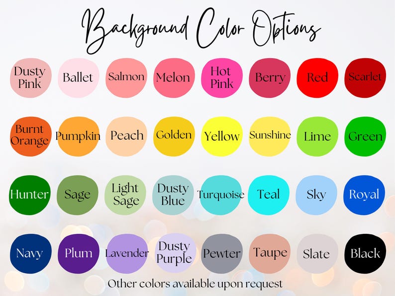 May include: A chart of 36 color options for a background. The colors are arranged in four rows of nine colors each. The colors include dusty pink, ballet, salmon, melon, hot pink, berry, red, scarlet, burnt orange, pumpkin, peach, golden, yellow, sunshine, lime, green, hunter, sage, light sage, dusty blue, turquoise, teal, sky, royal, navy, plum, lavender, dusty purple, pewter, taupe, slate, and black. The text "Background Color Options" is at the top of the chart. The text "Other colors available upon request" is at the bottom of the chart.