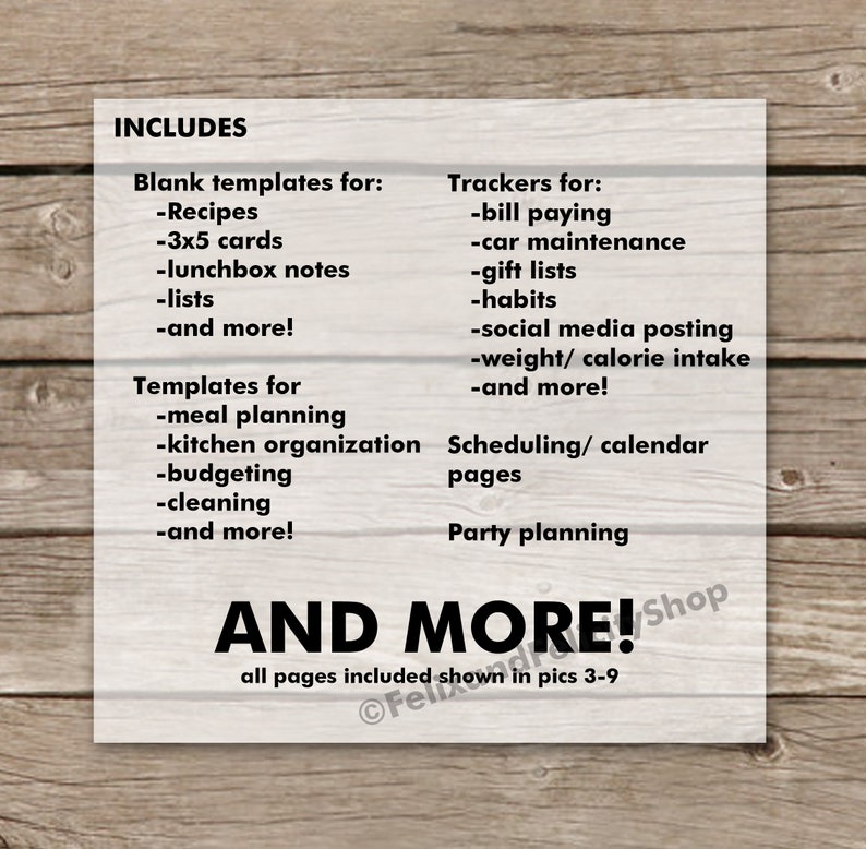 May include: A printable planner with a woodgrain background. The text "INCLUDES" is at the top of the page. The planner includes blank templates for recipes, 3x5 cards, lunchbox notes, lists, and more. It also includes trackers for bill paying, car maintenance, gift lists, habits, social media posting, weight/calorie intake, and more. The planner also includes templates for meal planning, kitchen organization, budgeting, cleaning, and more. It also includes scheduling/calendar pages and party planning pages. The text "AND MORE!" is at the bottom of the page.