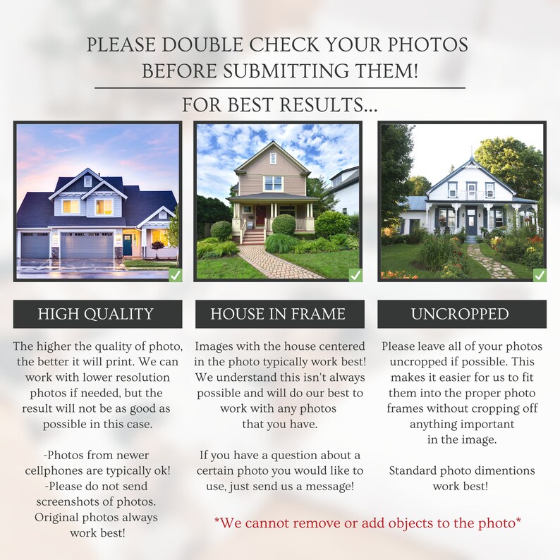 May include: A graphic with three images of houses, each with a checkmark. The text above the images reads "Please double check your photos before submitting them! For best results..." The text below the images reads "High Quality", "House in Frame", and "Uncropped". Each section has a description of what type of photo is best for printing.