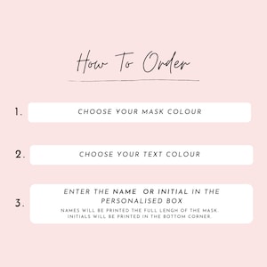 May include: How to order a personalized face mask. Choose the mask color, text color, and enter the name or initial to be printed on the mask. Names will be printed the full length of the mask, initials will be printed in the bottom corner.