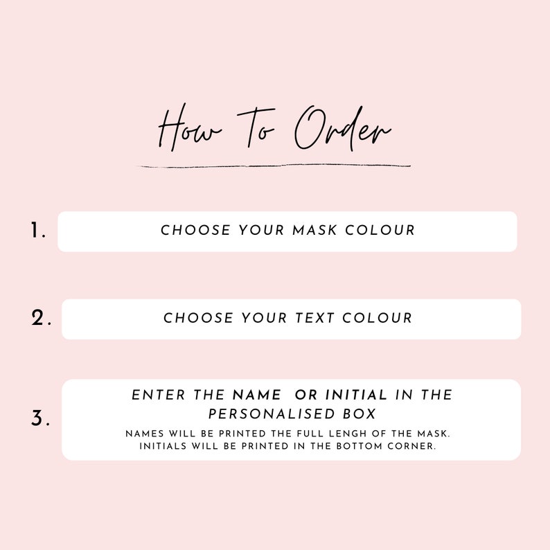May include: How to order a personalized face mask. Choose the mask color, text color, and enter the name or initial to be printed on the mask. Names will be printed the full length of the mask, initials will be printed in the bottom corner.