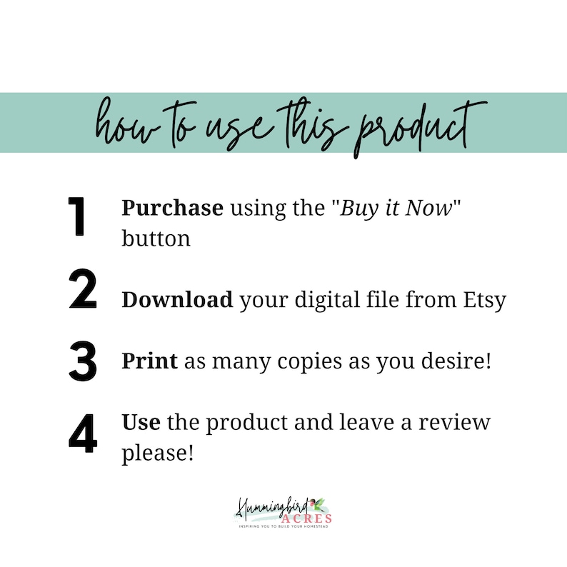 May include: A light blue background with white text outlining how to use a digital product. The steps are numbered 1 through 4. Step 1: Purchase using the "Buy it Now" button. Step 2: Download your digital file from Etsy. Step 3: Print as many copies as you desire! Step 4: Use the product and leave a review please! The text "Hummingbird Acres" is at the bottom of the image.