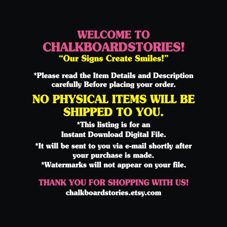 May include: A black digital graphic with pink and yellow text that reads: WELCOME TO CHALKBOARDSTORIES! Our Signs Create Smiles! Please read the Item Details and Description carefully Before placing your order. NO PHYSICAL ITEMS WILL BE SHIPPED TO YOU.