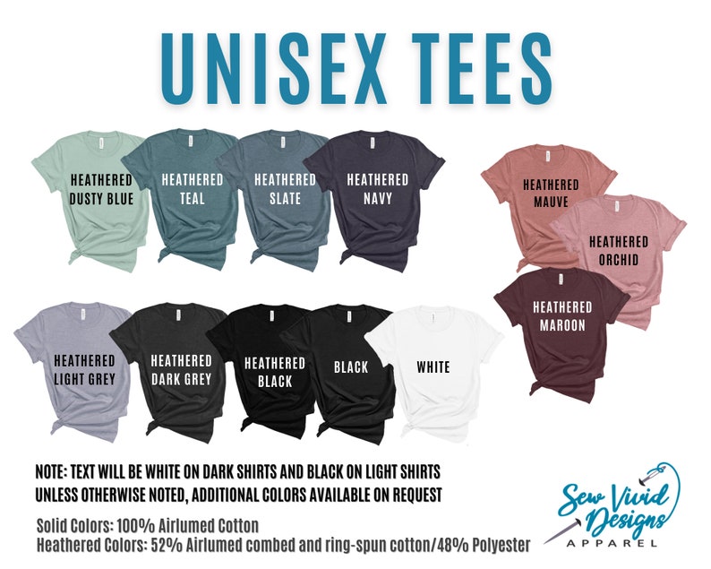May include: A selection of unisex t-shirts in various colors, including heathered dusty blue, teal, slate, navy, mauve, orchid, maroon, light grey, dark grey, black, and white. The text "NOTE: TEXT WILL BE WHITE ON DARK SHIRTS AND BLACK ON LIGHT SHIRTS UNLESS OTHERWISE NOTED, ADDITIONAL COLORS AVAILABLE ON REQUEST" is displayed below the shirts. The text "Solid Colors: 100% Airlumed Cotton" and "Heathered Colors: 52% Airlumed combed and ring-spun cotton/48% Polyester" is displayed below the note. The text "Sew Vivid Designs APPAREL" is displayed in the bottom right corner of the image.