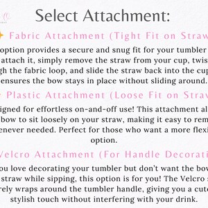 May include: Image with text: "Select Attachment: Fabric Attachment (Tight Fit on Straw), Plastic Attachment (Loose Fit on Straw), Velcro Attachment (For Handle Decoration)". Instructions for attaching bows to tumblers.