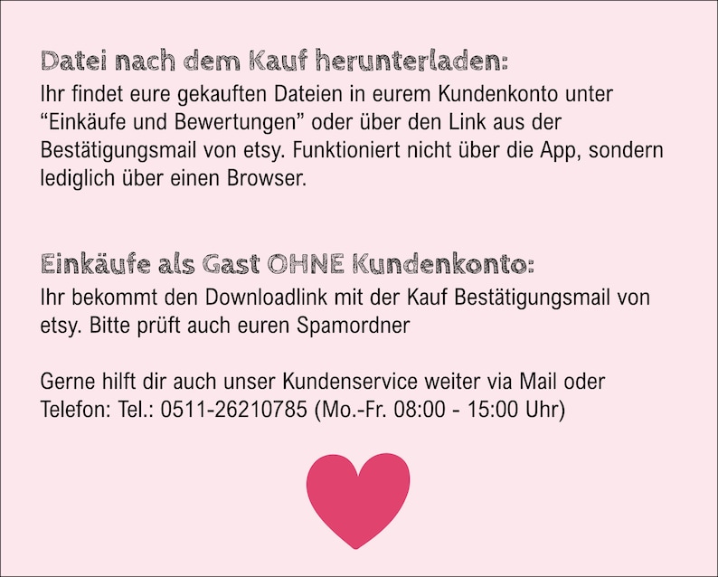 Puede incluir: Fondo rosa con texto negro que explica c&oacute;mo descargar un archivo comprado. El texto dice "Datei nach dem Kauf herunterladen:" que se traduce como "Descargar archivo despu&eacute;s de la compra:" en ingl&eacute;s. El texto tambi&eacute;n incluye instrucciones para descargar archivos como invitado sin una cuenta. El texto incluye un n&uacute;mero de tel&eacute;fono para el servicio al cliente: 0511-26210785. Un coraz&oacute;n rosa se encuentra en la parte inferior de la imagen.