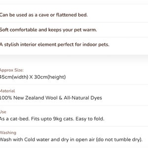 May include: A soft, cozy cat bed made from 100% New Zealand wool and all-natural dyes. It can be used as a cave or flattened bed and is suitable for cats up to 9kg. The bed measures 45cm wide and 30cm high. Washing instructions: wash with cold water and dry in open air.