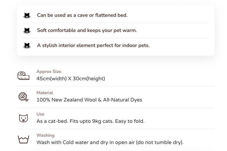 May include: A soft, cozy cat bed made from 100% New Zealand wool and all-natural dyes. It can be used as a cave or flattened bed and is suitable for cats up to 9kg. The bed measures 45cm wide and 30cm high. Washing instructions: wash with cold water and dry in open air.