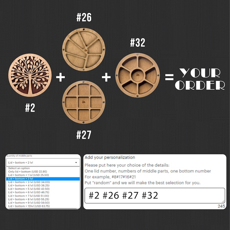 May include: A wooden craft kit with four different circular designs. The designs are numbered 2, 26, 27, and 32. The text "YOUR ORDER" is written in large letters on the right side of the image. The text "Add your personalization" is written in a box below the designs. The text "Please put here your choice of the details: One lid number, numbers of middle parts, one bottom number. For example, #8#17#16#21. Put "random" and we will make the best selection for you." is written in the box below the text "Add your personalization". The text "#2 #26 #27 #32" is written in a box below the text in the box. The number 245 is written in the bottom right corner of the image.