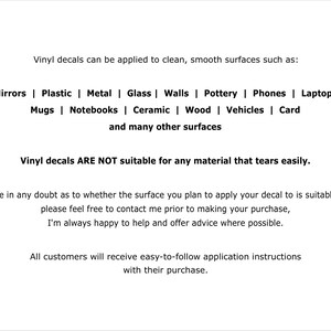 May include: A white informational graphic with black text stating: Vinyl decals can be applied to clean, smooth surfaces such as: Mirrors | Plastic | Metal | Glass | Walls | Pottery | Phones | Laptops | Mugs | Notebooks | Ceramic | Wood | Vehicles | Card and many other surfaces. Vinyl decals ARE NOT suitable for any material that tears easily. If you are in any doubt as to whether the surface you plan to apply your decal to is suitable or not, please feel free to contact me prior to making your purchase, I'm always happy to help and offer advice where possible. All customers will receive easy-to-follow application instructions with their purchase.
