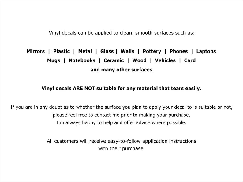 May include: A white informational graphic with black text stating: Vinyl decals can be applied to clean, smooth surfaces such as: Mirrors | Plastic | Metal | Glass | Walls | Pottery | Phones | Laptops | Mugs | Notebooks | Ceramic | Wood | Vehicles | Card and many other surfaces. Vinyl decals ARE NOT suitable for any material that tears easily. If you are in any doubt as to whether the surface you plan to apply your decal to is suitable or not, please feel free to contact me prior to making your purchase, I'm always happy to help and offer advice where possible. All customers will receive easy-to-follow application instructions with their purchase.