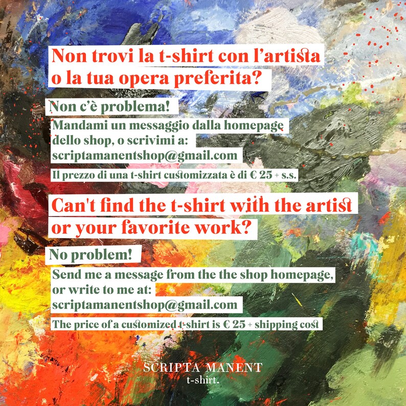 May include: A colorful abstract painting with text in English and Italian. The text says "Can't find the t-shirt with the artist or your favorite work? No problem! Send me a message from the shop homepage, or write to me at: scriptamanentshop@gmail.com The price of a customized t-shirt is &euro; 25 + shipping cost" and "Non trovi la t-shirt con l'artista o la tua opera preferita? Non c'&egrave; problema! Mandami un messaggio dalla homepage dello shop, o scrivimi a: scriptamanentshop@gmail.com Il prezzo di una t-shirt customizzata &egrave; di &euro; 25 + s.s."