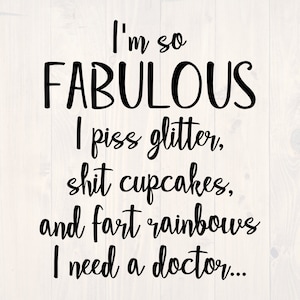 May include: Black and white text graphic that reads "I'm so FABULOUS I piss glitter, shit cupcakes, and fart rainbows I need a doctor..."