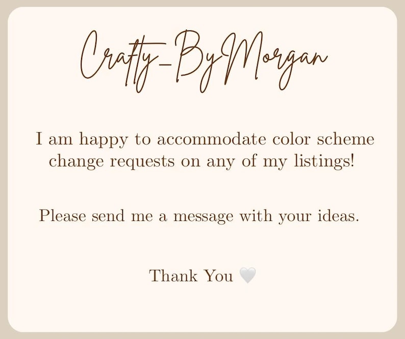 May include: A beige card with the text "Crafty-By Morgan" in a cursive font. The card states, "I am happy to accommodate color scheme change requests on any of my listings! Please send me a message with your ideas. Thank You".