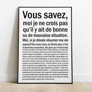 Könnte beinhalten: Schwarz-weißes Typografie-Poster mit einem Zitat auf Französisch über das Leben und Begegnungen. Das Zitat lautet: "Vous savez, moi je ne crois pas qu'il y ait de bonne ou de mauvaise situation. Moi, si je devais résumer ma vie aujourd'hui avec vous, je dirais que c'est d'abord des rencontres, des gens qui m'ont tendu la main, peut-être à un moment où je ne pouvais pas, où j'étais seul chez moi. Et c'est assez curieux de se dire que les hasards, les rencontres forgent une destinée... Parce que quand on a le goût de la chose, quand on a le goût de la chose bien faite, le beau geste, parfois on ne trouve pas l'interlocuteur en face je dirais, le miroir qui vous aide à avancer. Alors ça n'est pas mon cas, comme je disais là, puisque moi au contraire, j'ai pu et je dis merci à la vie, je lui dis merci, je chante la vie, je danse la vie... je ne suis qu'amour! Et finalement, quand beaucoup de gens aujourd'hui me disent Mais comment fais-tu pour avoir cette humanité?, et bien je leur réponds très simplement, je leur dis que c'est ce goût de l'amour ce goût donc qui m'a poussé aujourd'hui à entreprendre une construction mécanique, mais demain qui sait? Peut-être simplement à me mettre au service de la communauté, à faire le don, le don de soil..."