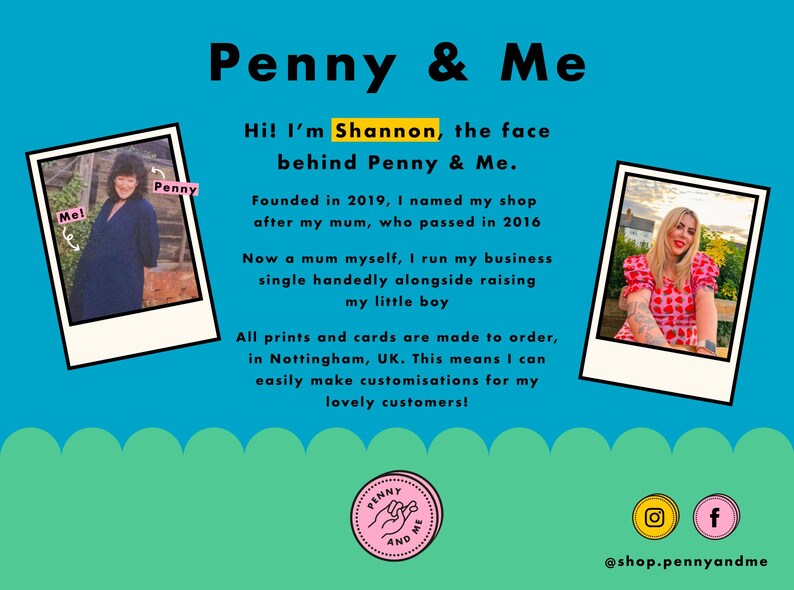 Pu&ograve; includere: Un cartello blu e bianco con il testo "Penny & Me" in nero. Il cartello include anche una foto di una donna con un vestito blu e una foto di una donna con un vestito rosso e bianco. Il testo "Hi! I'm Shannon, the face behind Penny & Me." &egrave; anche sul cartello. Il cartello include anche il testo "Fondata nel 2019, ho chiamato il mio negozio in onore di mia madre, che &egrave; morta nel 2016. Ora madre anch'io, gestisco la mia attivit&agrave; da sola, mentre allevo il mio bambino. Tutte le stampe e le carte sono fatte su ordinazione, a Nottingham, Regno Unito. Questo significa che posso facilmente personalizzare i miei prodotti per i miei cari clienti!"
