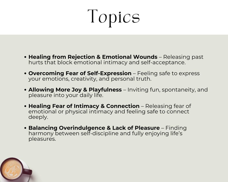 Healing from Rejection & Emotional Wounds – Releasing past hurts that block emotional intimacy & self-acceptance. Overcoming Fear of Self-Expression – Feeling safe to express your emotions & personal truth. Allowing More Joy & Playfulness – Inviting fun & spontaneity into your daily life. Healing Fear of Intimacy & Connection – Releasing fear of intimacy and feeling safe to connect deeply. Balancing Overindulgence & Lack of Pleasure – Finding harmony between self-discipline & life’s pleasures.